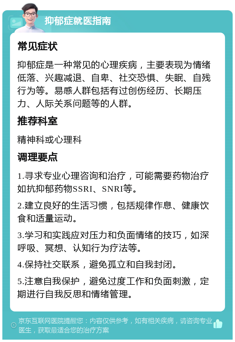 抑郁症就医指南 常见症状 抑郁症是一种常见的心理疾病，主要表现为情绪低落、兴趣减退、自卑、社交恐惧、失眠、自残行为等。易感人群包括有过创伤经历、长期压力、人际关系问题等的人群。 推荐科室 精神科或心理科 调理要点 1.寻求专业心理咨询和治疗，可能需要药物治疗如抗抑郁药物SSRI、SNRI等。 2.建立良好的生活习惯，包括规律作息、健康饮食和适量运动。 3.学习和实践应对压力和负面情绪的技巧，如深呼吸、冥想、认知行为疗法等。 4.保持社交联系，避免孤立和自我封闭。 5.注意自我保护，避免过度工作和负面刺激，定期进行自我反思和情绪管理。