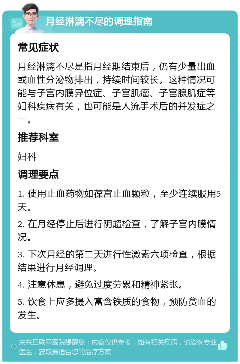 月经淋漓不尽的调理指南 常见症状 月经淋漓不尽是指月经期结束后，仍有少量出血或血性分泌物排出，持续时间较长。这种情况可能与子宫内膜异位症、子宫肌瘤、子宫腺肌症等妇科疾病有关，也可能是人流手术后的并发症之一。 推荐科室 妇科 调理要点 1. 使用止血药物如葆宫止血颗粒，至少连续服用5天。 2. 在月经停止后进行阴超检查，了解子宫内膜情况。 3. 下次月经的第二天进行性激素六项检查，根据结果进行月经调理。 4. 注意休息，避免过度劳累和精神紧张。 5. 饮食上应多摄入富含铁质的食物，预防贫血的发生。