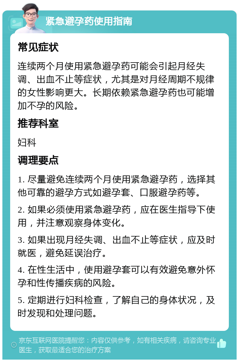 紧急避孕药使用指南 常见症状 连续两个月使用紧急避孕药可能会引起月经失调、出血不止等症状，尤其是对月经周期不规律的女性影响更大。长期依赖紧急避孕药也可能增加不孕的风险。 推荐科室 妇科 调理要点 1. 尽量避免连续两个月使用紧急避孕药，选择其他可靠的避孕方式如避孕套、口服避孕药等。 2. 如果必须使用紧急避孕药，应在医生指导下使用，并注意观察身体变化。 3. 如果出现月经失调、出血不止等症状，应及时就医，避免延误治疗。 4. 在性生活中，使用避孕套可以有效避免意外怀孕和性传播疾病的风险。 5. 定期进行妇科检查，了解自己的身体状况，及时发现和处理问题。