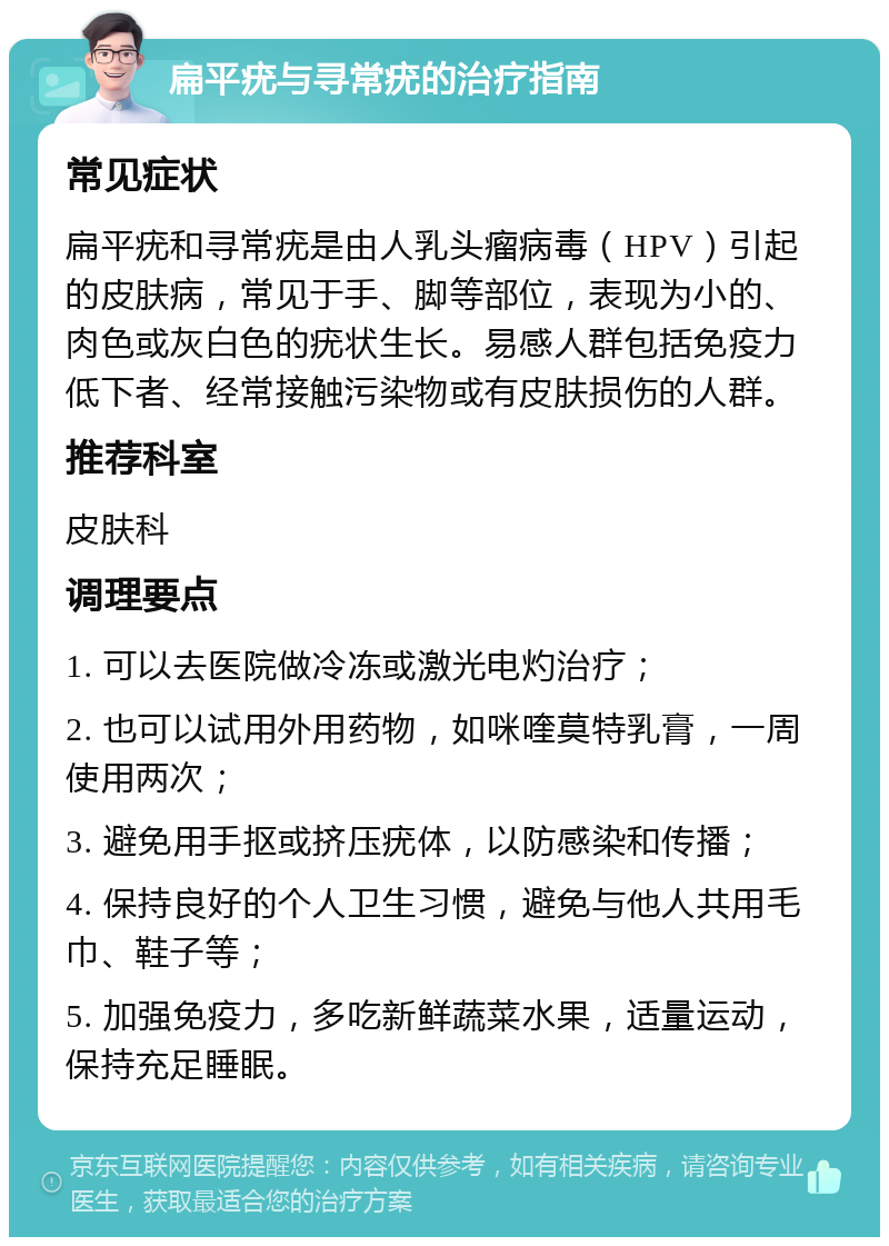 扁平疣与寻常疣的治疗指南 常见症状 扁平疣和寻常疣是由人乳头瘤病毒（HPV）引起的皮肤病，常见于手、脚等部位，表现为小的、肉色或灰白色的疣状生长。易感人群包括免疫力低下者、经常接触污染物或有皮肤损伤的人群。 推荐科室 皮肤科 调理要点 1. 可以去医院做冷冻或激光电灼治疗； 2. 也可以试用外用药物，如咪喹莫特乳膏，一周使用两次； 3. 避免用手抠或挤压疣体，以防感染和传播； 4. 保持良好的个人卫生习惯，避免与他人共用毛巾、鞋子等； 5. 加强免疫力，多吃新鲜蔬菜水果，适量运动，保持充足睡眠。