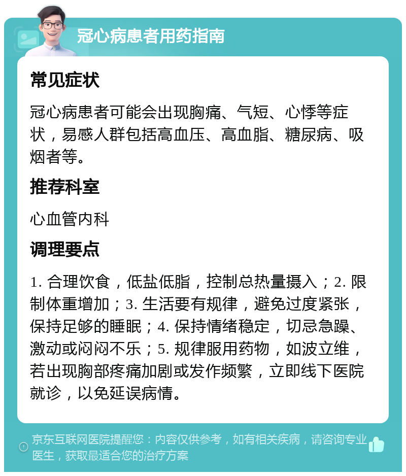 冠心病患者用药指南 常见症状 冠心病患者可能会出现胸痛、气短、心悸等症状，易感人群包括高血压、高血脂、糖尿病、吸烟者等。 推荐科室 心血管内科 调理要点 1. 合理饮食，低盐低脂，控制总热量摄入；2. 限制体重增加；3. 生活要有规律，避免过度紧张，保持足够的睡眠；4. 保持情绪稳定，切忌急躁、激动或闷闷不乐；5. 规律服用药物，如波立维，若出现胸部疼痛加剧或发作频繁，立即线下医院就诊，以免延误病情。