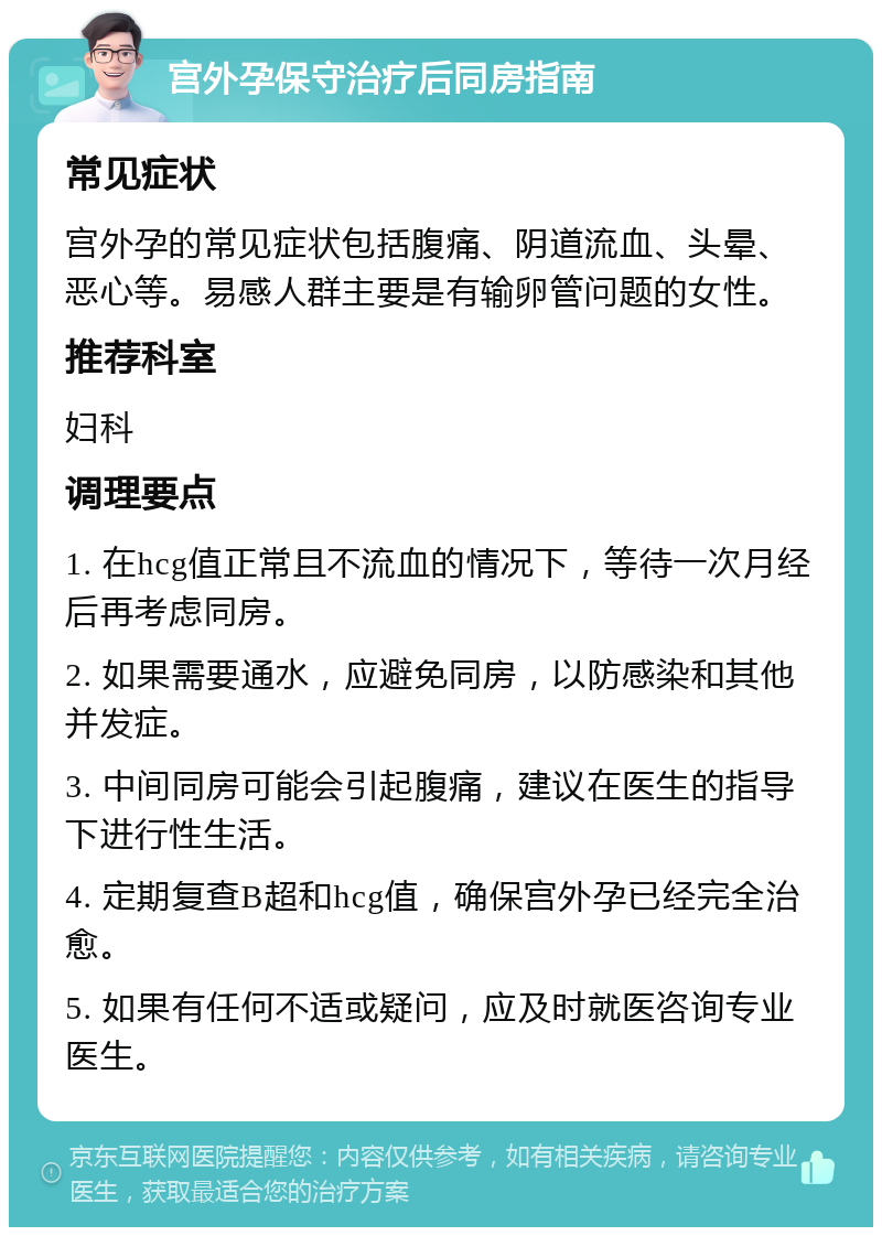 宫外孕保守治疗后同房指南 常见症状 宫外孕的常见症状包括腹痛、阴道流血、头晕、恶心等。易感人群主要是有输卵管问题的女性。 推荐科室 妇科 调理要点 1. 在hcg值正常且不流血的情况下，等待一次月经后再考虑同房。 2. 如果需要通水，应避免同房，以防感染和其他并发症。 3. 中间同房可能会引起腹痛，建议在医生的指导下进行性生活。 4. 定期复查B超和hcg值，确保宫外孕已经完全治愈。 5. 如果有任何不适或疑问，应及时就医咨询专业医生。