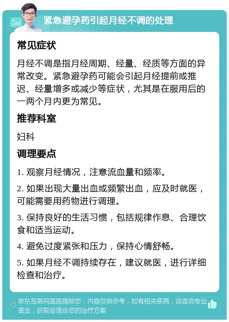 紧急避孕药引起月经不调的处理 常见症状 月经不调是指月经周期、经量、经质等方面的异常改变。紧急避孕药可能会引起月经提前或推迟、经量增多或减少等症状，尤其是在服用后的一两个月内更为常见。 推荐科室 妇科 调理要点 1. 观察月经情况，注意流血量和频率。 2. 如果出现大量出血或频繁出血，应及时就医，可能需要用药物进行调理。 3. 保持良好的生活习惯，包括规律作息、合理饮食和适当运动。 4. 避免过度紧张和压力，保持心情舒畅。 5. 如果月经不调持续存在，建议就医，进行详细检查和治疗。