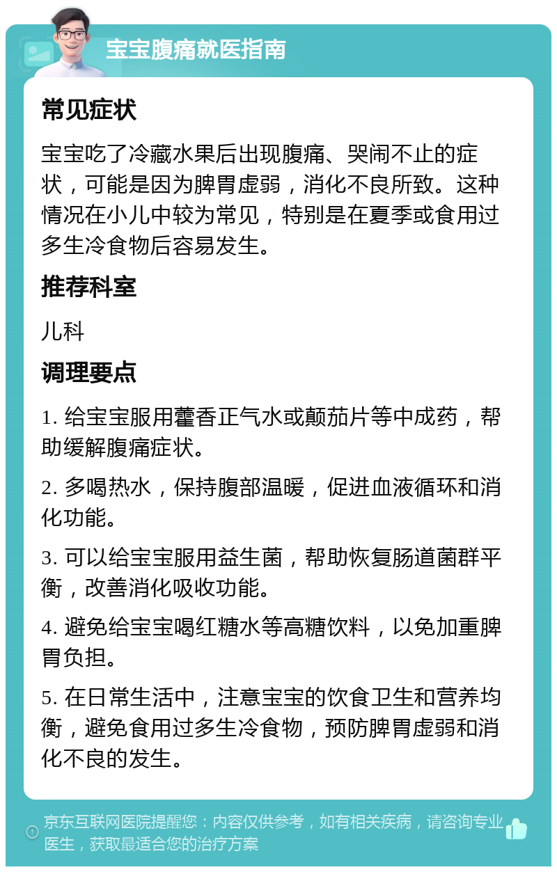 宝宝腹痛就医指南 常见症状 宝宝吃了冷藏水果后出现腹痛、哭闹不止的症状，可能是因为脾胃虚弱，消化不良所致。这种情况在小儿中较为常见，特别是在夏季或食用过多生冷食物后容易发生。 推荐科室 儿科 调理要点 1. 给宝宝服用藿香正气水或颠茄片等中成药，帮助缓解腹痛症状。 2. 多喝热水，保持腹部温暖，促进血液循环和消化功能。 3. 可以给宝宝服用益生菌，帮助恢复肠道菌群平衡，改善消化吸收功能。 4. 避免给宝宝喝红糖水等高糖饮料，以免加重脾胃负担。 5. 在日常生活中，注意宝宝的饮食卫生和营养均衡，避免食用过多生冷食物，预防脾胃虚弱和消化不良的发生。