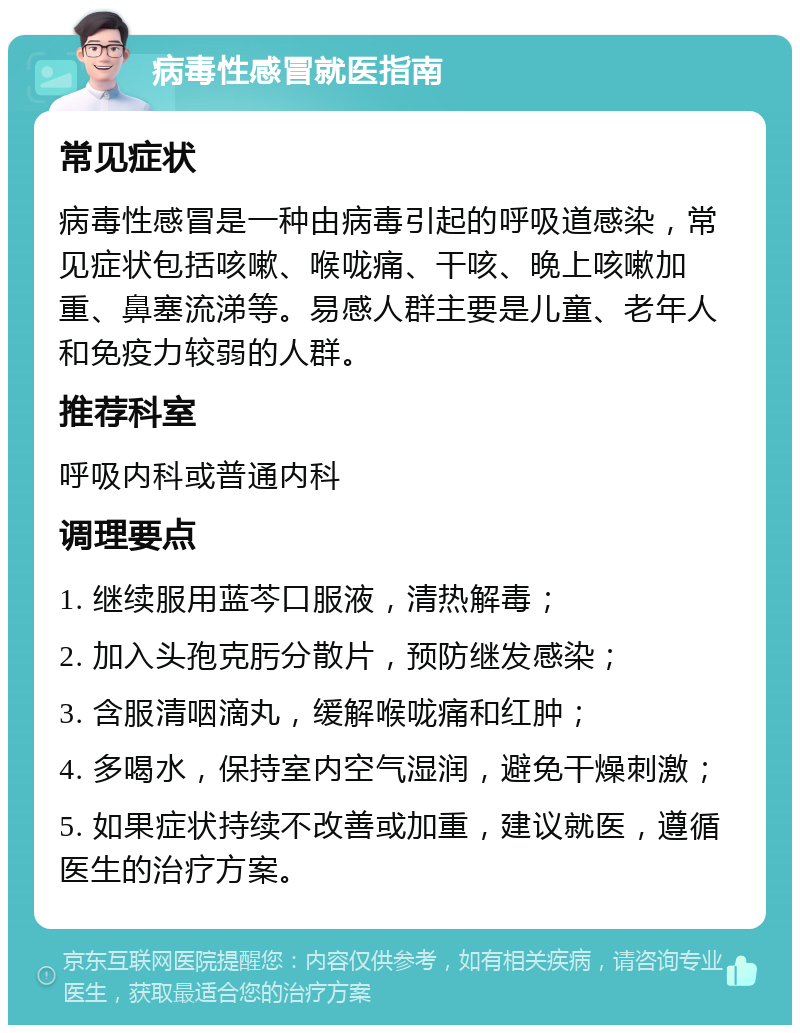 病毒性感冒就医指南 常见症状 病毒性感冒是一种由病毒引起的呼吸道感染，常见症状包括咳嗽、喉咙痛、干咳、晚上咳嗽加重、鼻塞流涕等。易感人群主要是儿童、老年人和免疫力较弱的人群。 推荐科室 呼吸内科或普通内科 调理要点 1. 继续服用蓝芩口服液，清热解毒； 2. 加入头孢克肟分散片，预防继发感染； 3. 含服清咽滴丸，缓解喉咙痛和红肿； 4. 多喝水，保持室内空气湿润，避免干燥刺激； 5. 如果症状持续不改善或加重，建议就医，遵循医生的治疗方案。