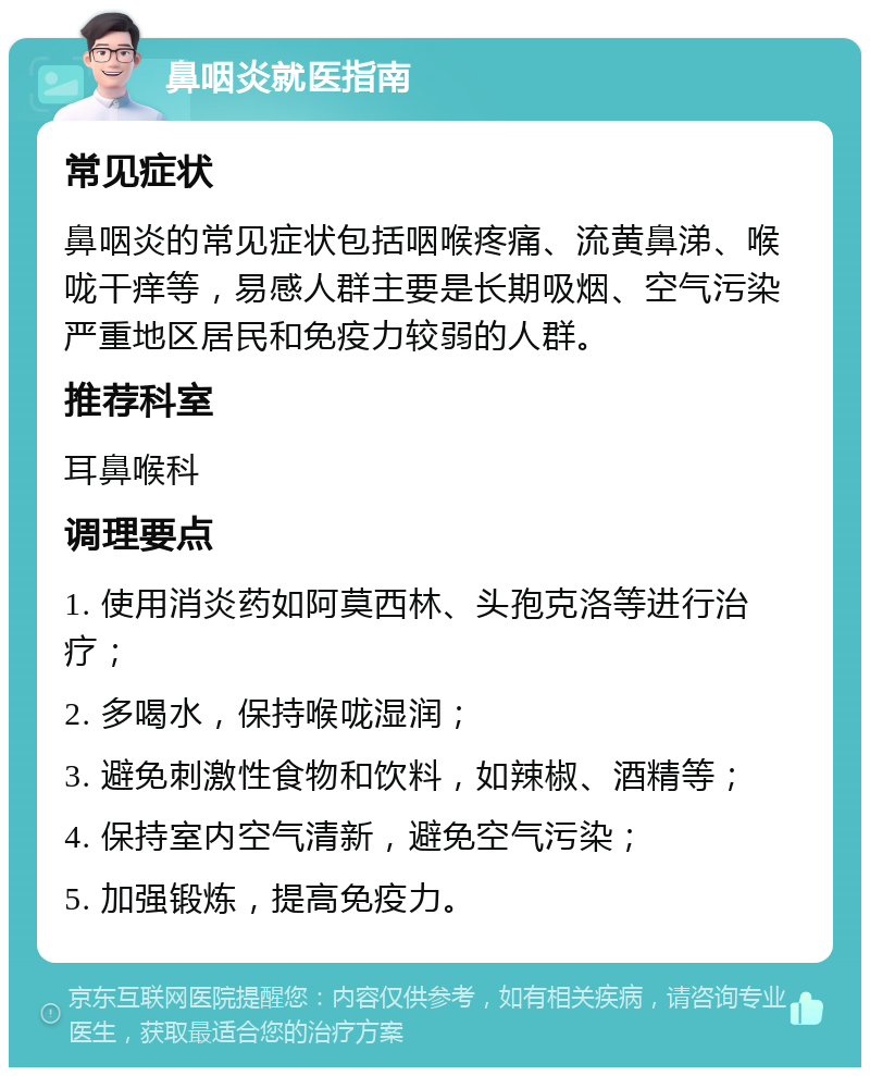 鼻咽炎就医指南 常见症状 鼻咽炎的常见症状包括咽喉疼痛、流黄鼻涕、喉咙干痒等，易感人群主要是长期吸烟、空气污染严重地区居民和免疫力较弱的人群。 推荐科室 耳鼻喉科 调理要点 1. 使用消炎药如阿莫西林、头孢克洛等进行治疗； 2. 多喝水，保持喉咙湿润； 3. 避免刺激性食物和饮料，如辣椒、酒精等； 4. 保持室内空气清新，避免空气污染； 5. 加强锻炼，提高免疫力。