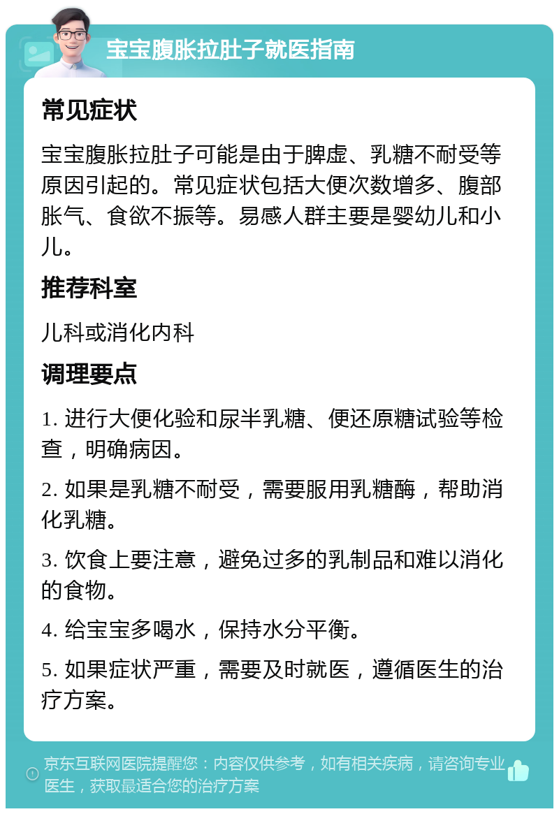 宝宝腹胀拉肚子就医指南 常见症状 宝宝腹胀拉肚子可能是由于脾虚、乳糖不耐受等原因引起的。常见症状包括大便次数增多、腹部胀气、食欲不振等。易感人群主要是婴幼儿和小儿。 推荐科室 儿科或消化内科 调理要点 1. 进行大便化验和尿半乳糖、便还原糖试验等检查，明确病因。 2. 如果是乳糖不耐受，需要服用乳糖酶，帮助消化乳糖。 3. 饮食上要注意，避免过多的乳制品和难以消化的食物。 4. 给宝宝多喝水，保持水分平衡。 5. 如果症状严重，需要及时就医，遵循医生的治疗方案。