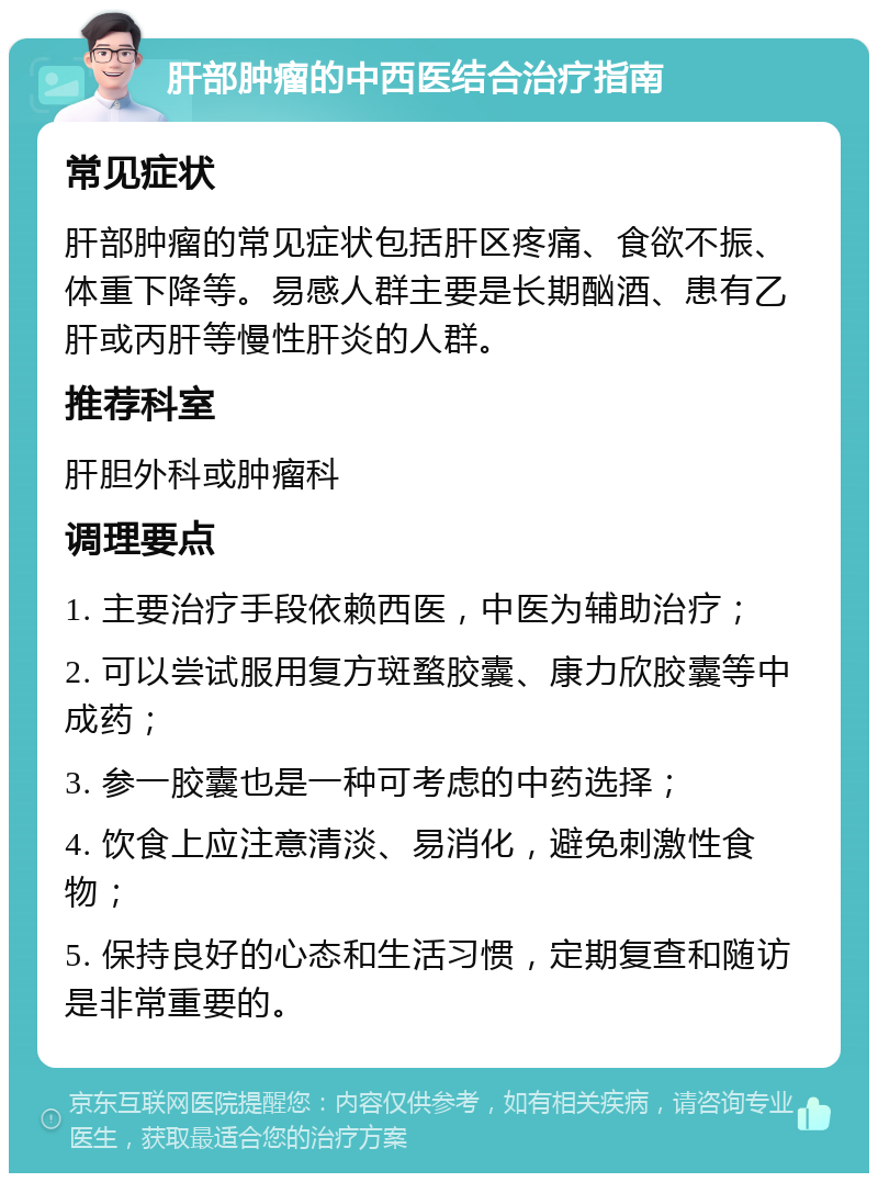 肝部肿瘤的中西医结合治疗指南 常见症状 肝部肿瘤的常见症状包括肝区疼痛、食欲不振、体重下降等。易感人群主要是长期酗酒、患有乙肝或丙肝等慢性肝炎的人群。 推荐科室 肝胆外科或肿瘤科 调理要点 1. 主要治疗手段依赖西医，中医为辅助治疗； 2. 可以尝试服用复方斑蝥胶囊、康力欣胶囊等中成药； 3. 参一胶囊也是一种可考虑的中药选择； 4. 饮食上应注意清淡、易消化，避免刺激性食物； 5. 保持良好的心态和生活习惯，定期复查和随访是非常重要的。