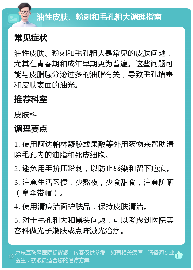 油性皮肤、粉刺和毛孔粗大调理指南 常见症状 油性皮肤、粉刺和毛孔粗大是常见的皮肤问题，尤其在青春期和成年早期更为普遍。这些问题可能与皮脂腺分泌过多的油脂有关，导致毛孔堵塞和皮肤表面的油光。 推荐科室 皮肤科 调理要点 1. 使用阿达帕林凝胶或果酸等外用药物来帮助清除毛孔内的油脂和死皮细胞。 2. 避免用手挤压粉刺，以防止感染和留下疤痕。 3. 注意生活习惯，少熬夜，少食甜食，注意防晒（拿伞带帽）。 4. 使用清痘洁面护肤品，保持皮肤清洁。 5. 对于毛孔粗大和黑头问题，可以考虑到医院美容科做光子嫩肤或点阵激光治疗。