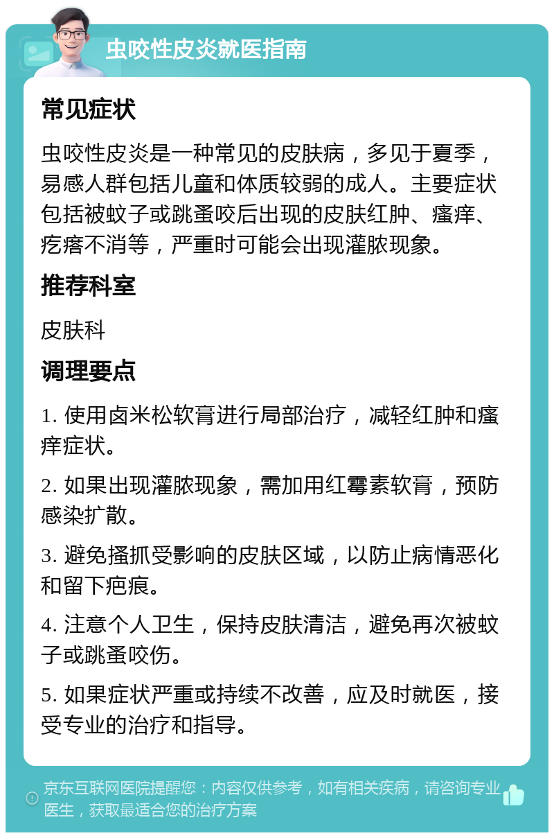 虫咬性皮炎就医指南 常见症状 虫咬性皮炎是一种常见的皮肤病，多见于夏季，易感人群包括儿童和体质较弱的成人。主要症状包括被蚊子或跳蚤咬后出现的皮肤红肿、瘙痒、疙瘩不消等，严重时可能会出现灌脓现象。 推荐科室 皮肤科 调理要点 1. 使用卤米松软膏进行局部治疗，减轻红肿和瘙痒症状。 2. 如果出现灌脓现象，需加用红霉素软膏，预防感染扩散。 3. 避免搔抓受影响的皮肤区域，以防止病情恶化和留下疤痕。 4. 注意个人卫生，保持皮肤清洁，避免再次被蚊子或跳蚤咬伤。 5. 如果症状严重或持续不改善，应及时就医，接受专业的治疗和指导。