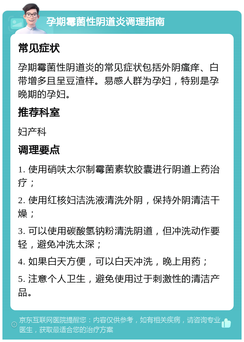 孕期霉菌性阴道炎调理指南 常见症状 孕期霉菌性阴道炎的常见症状包括外阴瘙痒、白带增多且呈豆渣样。易感人群为孕妇，特别是孕晚期的孕妇。 推荐科室 妇产科 调理要点 1. 使用硝呋太尔制霉菌素软胶囊进行阴道上药治疗； 2. 使用红核妇洁洗液清洗外阴，保持外阴清洁干燥； 3. 可以使用碳酸氢钠粉清洗阴道，但冲洗动作要轻，避免冲洗太深； 4. 如果白天方便，可以白天冲洗，晚上用药； 5. 注意个人卫生，避免使用过于刺激性的清洁产品。