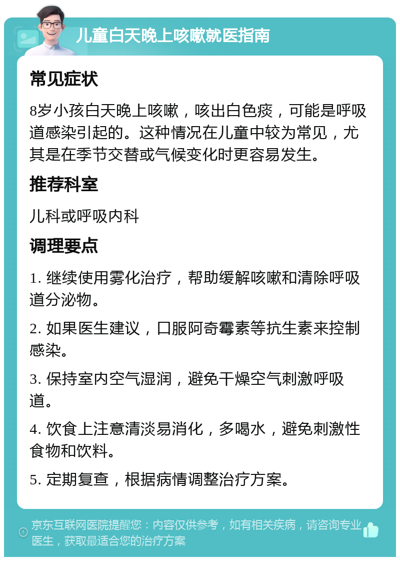 儿童白天晚上咳嗽就医指南 常见症状 8岁小孩白天晚上咳嗽，咳出白色痰，可能是呼吸道感染引起的。这种情况在儿童中较为常见，尤其是在季节交替或气候变化时更容易发生。 推荐科室 儿科或呼吸内科 调理要点 1. 继续使用雾化治疗，帮助缓解咳嗽和清除呼吸道分泌物。 2. 如果医生建议，口服阿奇霉素等抗生素来控制感染。 3. 保持室内空气湿润，避免干燥空气刺激呼吸道。 4. 饮食上注意清淡易消化，多喝水，避免刺激性食物和饮料。 5. 定期复查，根据病情调整治疗方案。