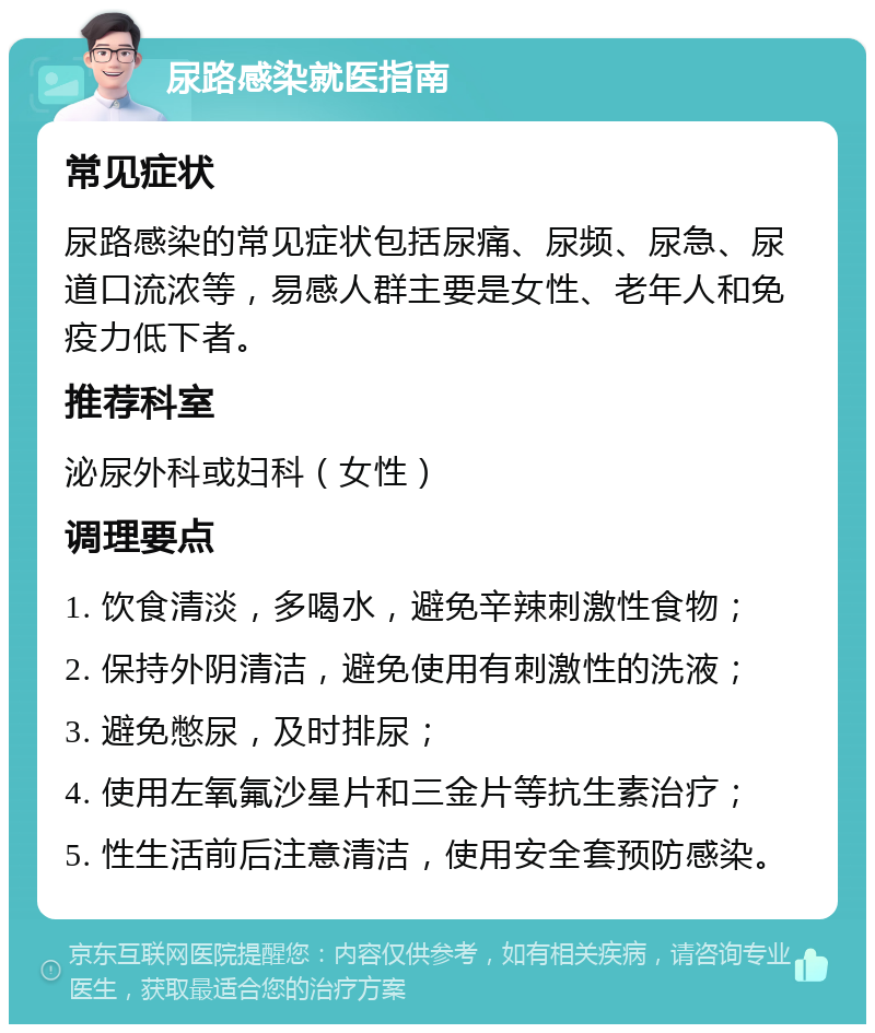 尿路感染就医指南 常见症状 尿路感染的常见症状包括尿痛、尿频、尿急、尿道口流浓等，易感人群主要是女性、老年人和免疫力低下者。 推荐科室 泌尿外科或妇科（女性） 调理要点 1. 饮食清淡，多喝水，避免辛辣刺激性食物； 2. 保持外阴清洁，避免使用有刺激性的洗液； 3. 避免憋尿，及时排尿； 4. 使用左氧氟沙星片和三金片等抗生素治疗； 5. 性生活前后注意清洁，使用安全套预防感染。