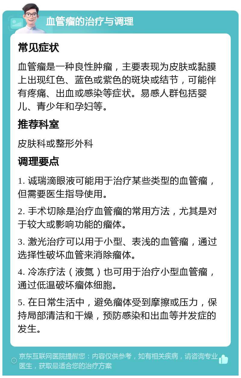 血管瘤的治疗与调理 常见症状 血管瘤是一种良性肿瘤，主要表现为皮肤或黏膜上出现红色、蓝色或紫色的斑块或结节，可能伴有疼痛、出血或感染等症状。易感人群包括婴儿、青少年和孕妇等。 推荐科室 皮肤科或整形外科 调理要点 1. 诚瑞滴眼液可能用于治疗某些类型的血管瘤，但需要医生指导使用。 2. 手术切除是治疗血管瘤的常用方法，尤其是对于较大或影响功能的瘤体。 3. 激光治疗可以用于小型、表浅的血管瘤，通过选择性破坏血管来消除瘤体。 4. 冷冻疗法（液氮）也可用于治疗小型血管瘤，通过低温破坏瘤体细胞。 5. 在日常生活中，避免瘤体受到摩擦或压力，保持局部清洁和干燥，预防感染和出血等并发症的发生。