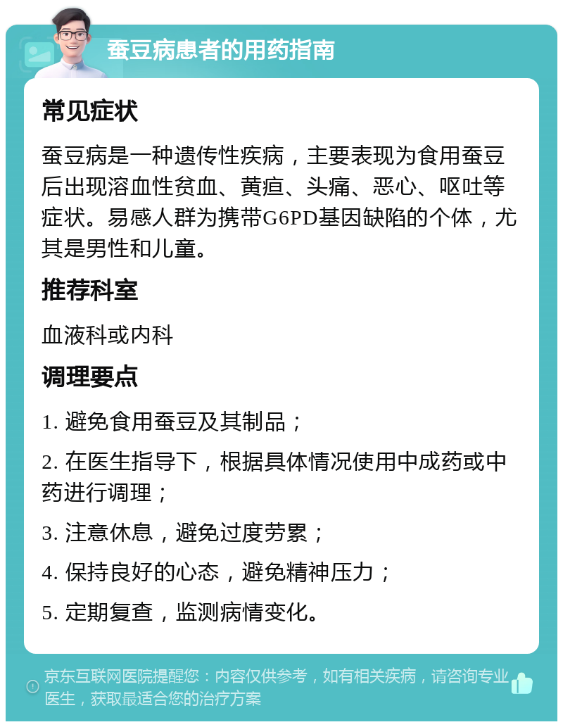 蚕豆病患者的用药指南 常见症状 蚕豆病是一种遗传性疾病，主要表现为食用蚕豆后出现溶血性贫血、黄疸、头痛、恶心、呕吐等症状。易感人群为携带G6PD基因缺陷的个体，尤其是男性和儿童。 推荐科室 血液科或内科 调理要点 1. 避免食用蚕豆及其制品； 2. 在医生指导下，根据具体情况使用中成药或中药进行调理； 3. 注意休息，避免过度劳累； 4. 保持良好的心态，避免精神压力； 5. 定期复查，监测病情变化。