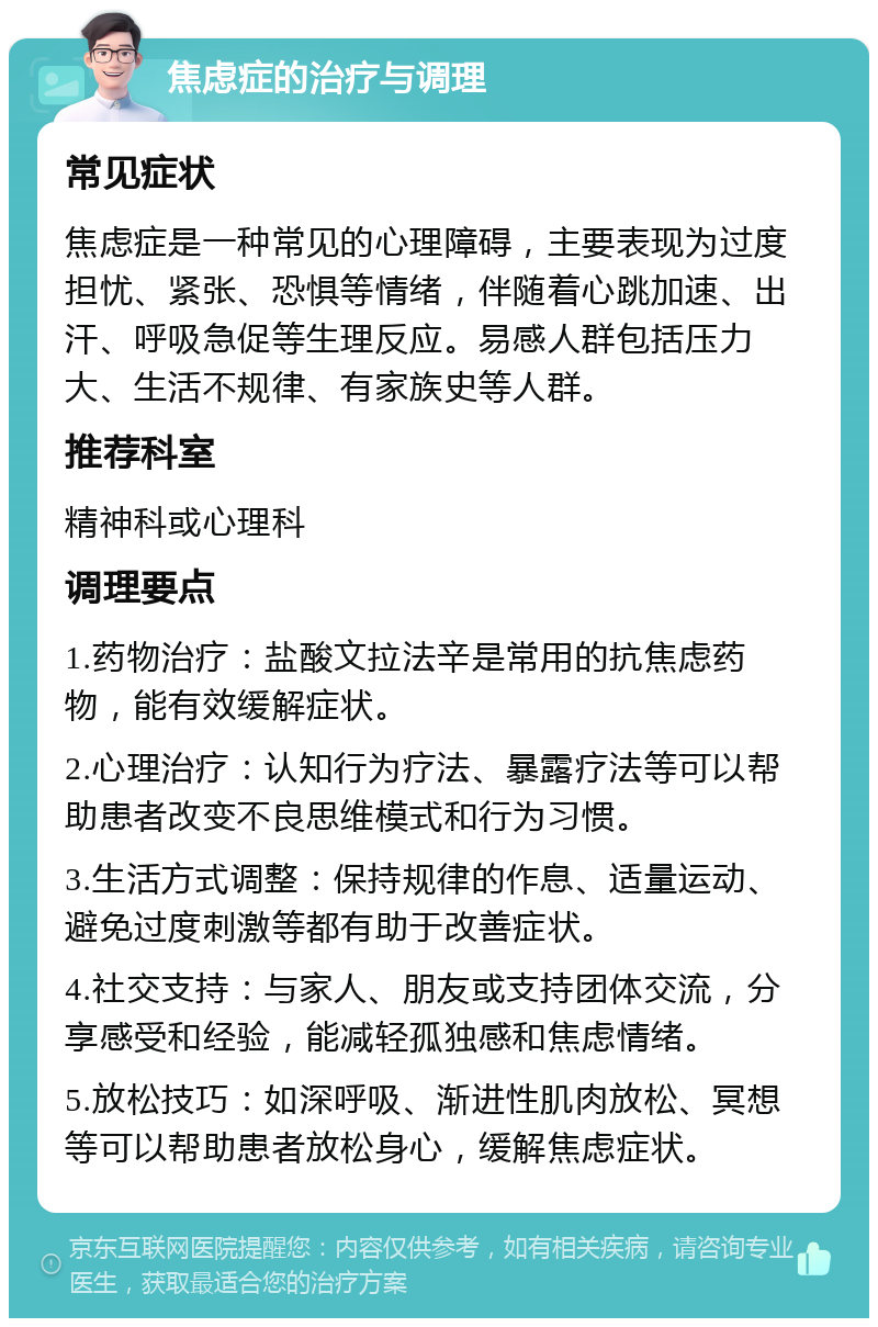 焦虑症的治疗与调理 常见症状 焦虑症是一种常见的心理障碍，主要表现为过度担忧、紧张、恐惧等情绪，伴随着心跳加速、出汗、呼吸急促等生理反应。易感人群包括压力大、生活不规律、有家族史等人群。 推荐科室 精神科或心理科 调理要点 1.药物治疗：盐酸文拉法辛是常用的抗焦虑药物，能有效缓解症状。 2.心理治疗：认知行为疗法、暴露疗法等可以帮助患者改变不良思维模式和行为习惯。 3.生活方式调整：保持规律的作息、适量运动、避免过度刺激等都有助于改善症状。 4.社交支持：与家人、朋友或支持团体交流，分享感受和经验，能减轻孤独感和焦虑情绪。 5.放松技巧：如深呼吸、渐进性肌肉放松、冥想等可以帮助患者放松身心，缓解焦虑症状。