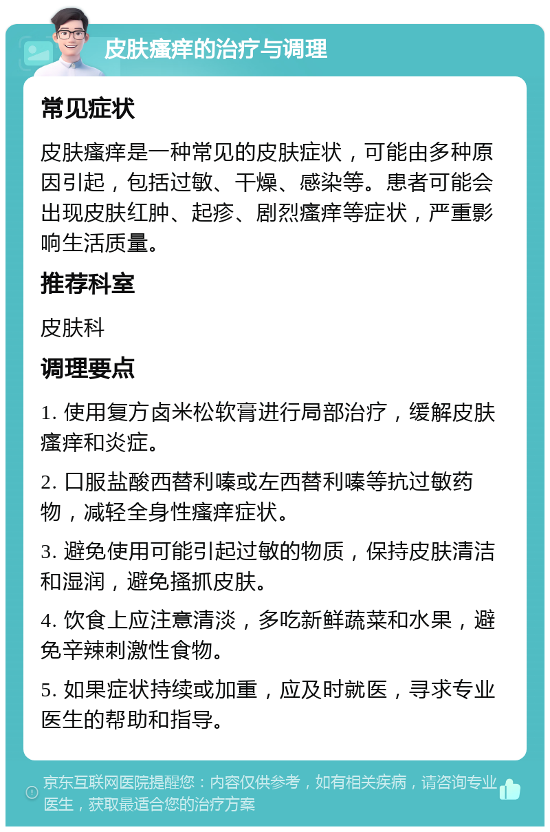 皮肤瘙痒的治疗与调理 常见症状 皮肤瘙痒是一种常见的皮肤症状，可能由多种原因引起，包括过敏、干燥、感染等。患者可能会出现皮肤红肿、起疹、剧烈瘙痒等症状，严重影响生活质量。 推荐科室 皮肤科 调理要点 1. 使用复方卤米松软膏进行局部治疗，缓解皮肤瘙痒和炎症。 2. 口服盐酸西替利嗪或左西替利嗪等抗过敏药物，减轻全身性瘙痒症状。 3. 避免使用可能引起过敏的物质，保持皮肤清洁和湿润，避免搔抓皮肤。 4. 饮食上应注意清淡，多吃新鲜蔬菜和水果，避免辛辣刺激性食物。 5. 如果症状持续或加重，应及时就医，寻求专业医生的帮助和指导。