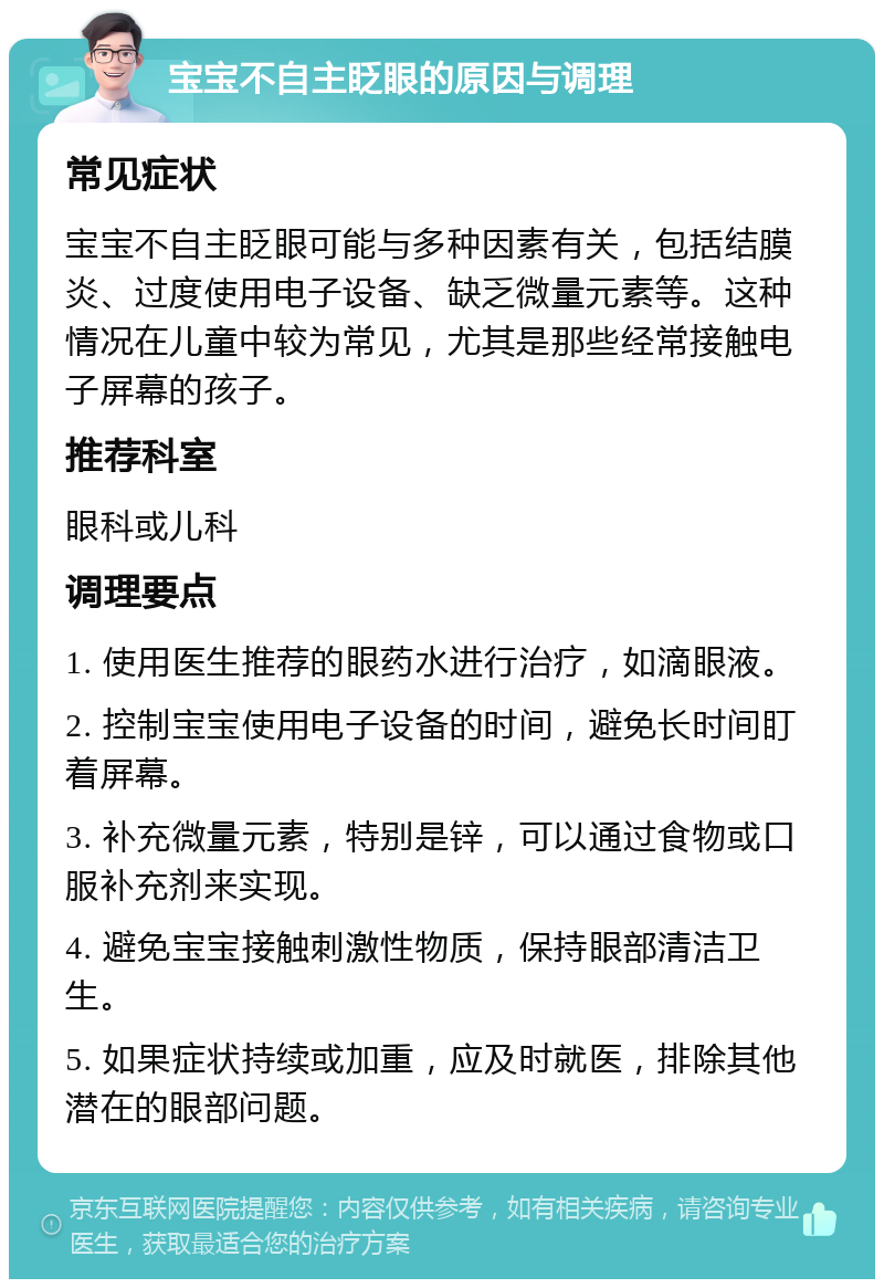 宝宝不自主眨眼的原因与调理 常见症状 宝宝不自主眨眼可能与多种因素有关，包括结膜炎、过度使用电子设备、缺乏微量元素等。这种情况在儿童中较为常见，尤其是那些经常接触电子屏幕的孩子。 推荐科室 眼科或儿科 调理要点 1. 使用医生推荐的眼药水进行治疗，如滴眼液。 2. 控制宝宝使用电子设备的时间，避免长时间盯着屏幕。 3. 补充微量元素，特别是锌，可以通过食物或口服补充剂来实现。 4. 避免宝宝接触刺激性物质，保持眼部清洁卫生。 5. 如果症状持续或加重，应及时就医，排除其他潜在的眼部问题。