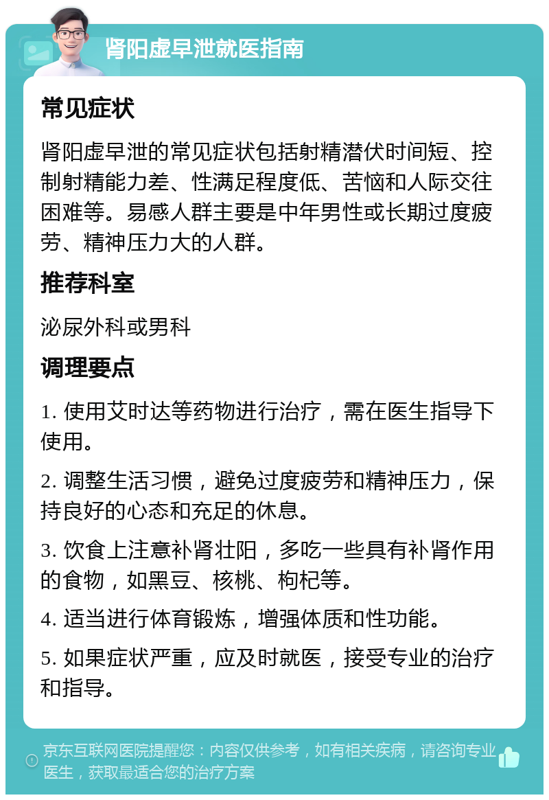 肾阳虚早泄就医指南 常见症状 肾阳虚早泄的常见症状包括射精潜伏时间短、控制射精能力差、性满足程度低、苦恼和人际交往困难等。易感人群主要是中年男性或长期过度疲劳、精神压力大的人群。 推荐科室 泌尿外科或男科 调理要点 1. 使用艾时达等药物进行治疗，需在医生指导下使用。 2. 调整生活习惯，避免过度疲劳和精神压力，保持良好的心态和充足的休息。 3. 饮食上注意补肾壮阳，多吃一些具有补肾作用的食物，如黑豆、核桃、枸杞等。 4. 适当进行体育锻炼，增强体质和性功能。 5. 如果症状严重，应及时就医，接受专业的治疗和指导。