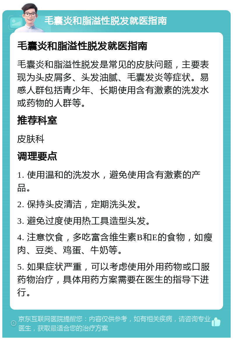 毛囊炎和脂溢性脱发就医指南 毛囊炎和脂溢性脱发就医指南 毛囊炎和脂溢性脱发是常见的皮肤问题，主要表现为头皮屑多、头发油腻、毛囊发炎等症状。易感人群包括青少年、长期使用含有激素的洗发水或药物的人群等。 推荐科室 皮肤科 调理要点 1. 使用温和的洗发水，避免使用含有激素的产品。 2. 保持头皮清洁，定期洗头发。 3. 避免过度使用热工具造型头发。 4. 注意饮食，多吃富含维生素B和E的食物，如瘦肉、豆类、鸡蛋、牛奶等。 5. 如果症状严重，可以考虑使用外用药物或口服药物治疗，具体用药方案需要在医生的指导下进行。