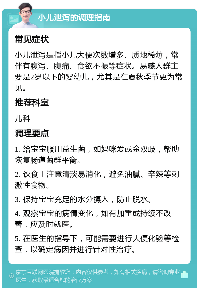 小儿泄泻的调理指南 常见症状 小儿泄泻是指小儿大便次数增多、质地稀薄，常伴有腹泻、腹痛、食欲不振等症状。易感人群主要是2岁以下的婴幼儿，尤其是在夏秋季节更为常见。 推荐科室 儿科 调理要点 1. 给宝宝服用益生菌，如妈咪爱或金双歧，帮助恢复肠道菌群平衡。 2. 饮食上注意清淡易消化，避免油腻、辛辣等刺激性食物。 3. 保持宝宝充足的水分摄入，防止脱水。 4. 观察宝宝的病情变化，如有加重或持续不改善，应及时就医。 5. 在医生的指导下，可能需要进行大便化验等检查，以确定病因并进行针对性治疗。