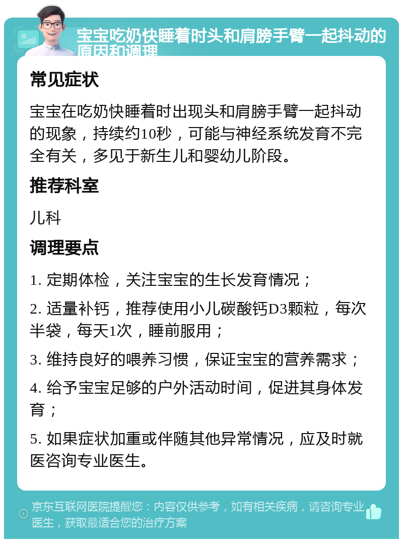 宝宝吃奶快睡着时头和肩膀手臂一起抖动的原因和调理 常见症状 宝宝在吃奶快睡着时出现头和肩膀手臂一起抖动的现象，持续约10秒，可能与神经系统发育不完全有关，多见于新生儿和婴幼儿阶段。 推荐科室 儿科 调理要点 1. 定期体检，关注宝宝的生长发育情况； 2. 适量补钙，推荐使用小儿碳酸钙D3颗粒，每次半袋，每天1次，睡前服用； 3. 维持良好的喂养习惯，保证宝宝的营养需求； 4. 给予宝宝足够的户外活动时间，促进其身体发育； 5. 如果症状加重或伴随其他异常情况，应及时就医咨询专业医生。