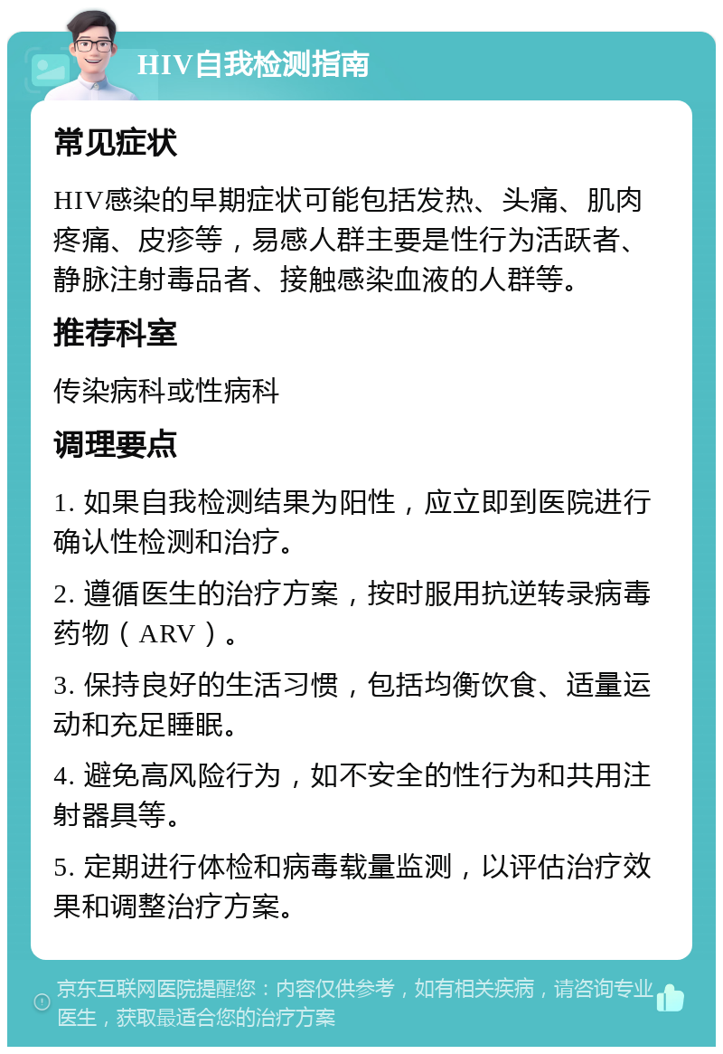 HIV自我检测指南 常见症状 HIV感染的早期症状可能包括发热、头痛、肌肉疼痛、皮疹等，易感人群主要是性行为活跃者、静脉注射毒品者、接触感染血液的人群等。 推荐科室 传染病科或性病科 调理要点 1. 如果自我检测结果为阳性，应立即到医院进行确认性检测和治疗。 2. 遵循医生的治疗方案，按时服用抗逆转录病毒药物（ARV）。 3. 保持良好的生活习惯，包括均衡饮食、适量运动和充足睡眠。 4. 避免高风险行为，如不安全的性行为和共用注射器具等。 5. 定期进行体检和病毒载量监测，以评估治疗效果和调整治疗方案。