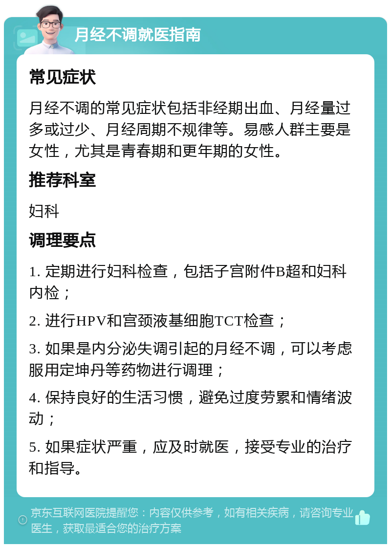 月经不调就医指南 常见症状 月经不调的常见症状包括非经期出血、月经量过多或过少、月经周期不规律等。易感人群主要是女性，尤其是青春期和更年期的女性。 推荐科室 妇科 调理要点 1. 定期进行妇科检查，包括子宫附件B超和妇科内检； 2. 进行HPV和宫颈液基细胞TCT检查； 3. 如果是内分泌失调引起的月经不调，可以考虑服用定坤丹等药物进行调理； 4. 保持良好的生活习惯，避免过度劳累和情绪波动； 5. 如果症状严重，应及时就医，接受专业的治疗和指导。