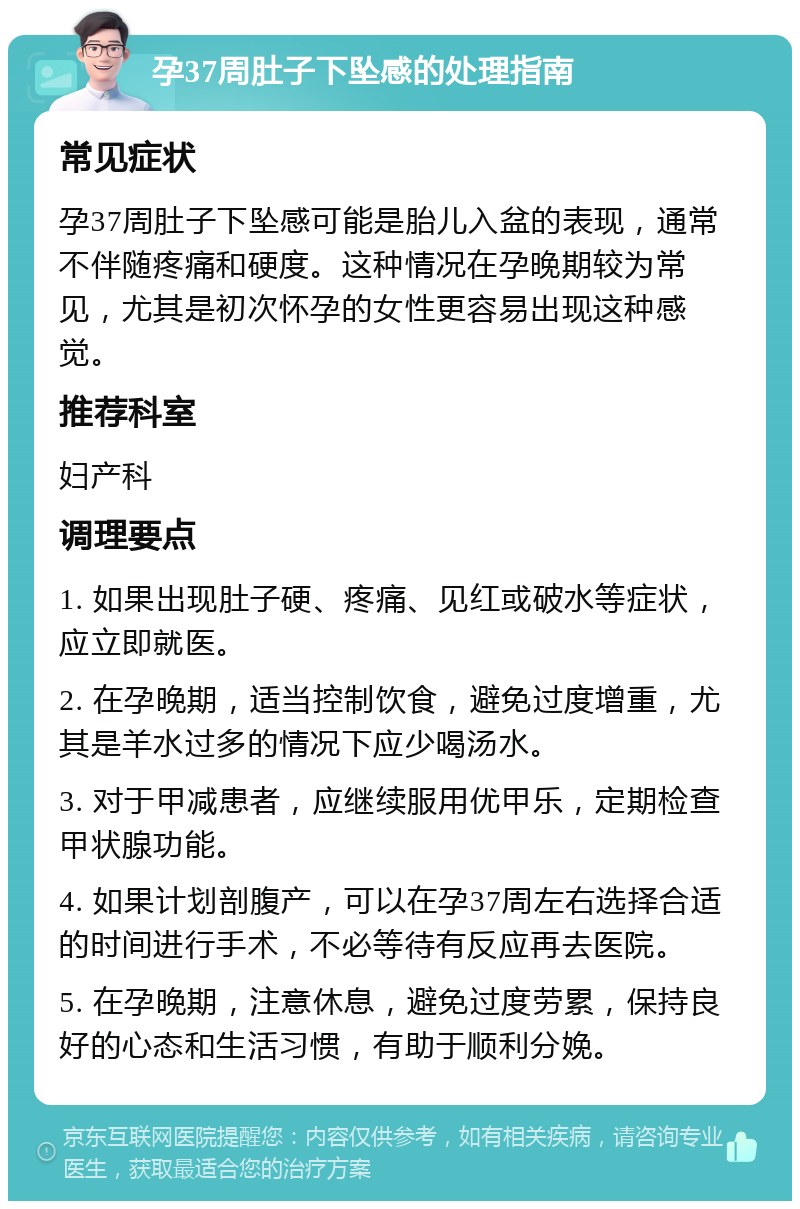 孕37周肚子下坠感的处理指南 常见症状 孕37周肚子下坠感可能是胎儿入盆的表现，通常不伴随疼痛和硬度。这种情况在孕晚期较为常见，尤其是初次怀孕的女性更容易出现这种感觉。 推荐科室 妇产科 调理要点 1. 如果出现肚子硬、疼痛、见红或破水等症状，应立即就医。 2. 在孕晚期，适当控制饮食，避免过度增重，尤其是羊水过多的情况下应少喝汤水。 3. 对于甲减患者，应继续服用优甲乐，定期检查甲状腺功能。 4. 如果计划剖腹产，可以在孕37周左右选择合适的时间进行手术，不必等待有反应再去医院。 5. 在孕晚期，注意休息，避免过度劳累，保持良好的心态和生活习惯，有助于顺利分娩。