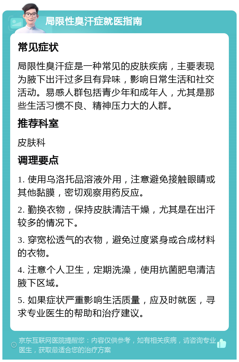 局限性臭汗症就医指南 常见症状 局限性臭汗症是一种常见的皮肤疾病，主要表现为腋下出汗过多且有异味，影响日常生活和社交活动。易感人群包括青少年和成年人，尤其是那些生活习惯不良、精神压力大的人群。 推荐科室 皮肤科 调理要点 1. 使用乌洛托品溶液外用，注意避免接触眼睛或其他黏膜，密切观察用药反应。 2. 勤换衣物，保持皮肤清洁干燥，尤其是在出汗较多的情况下。 3. 穿宽松透气的衣物，避免过度紧身或合成材料的衣物。 4. 注意个人卫生，定期洗澡，使用抗菌肥皂清洁腋下区域。 5. 如果症状严重影响生活质量，应及时就医，寻求专业医生的帮助和治疗建议。