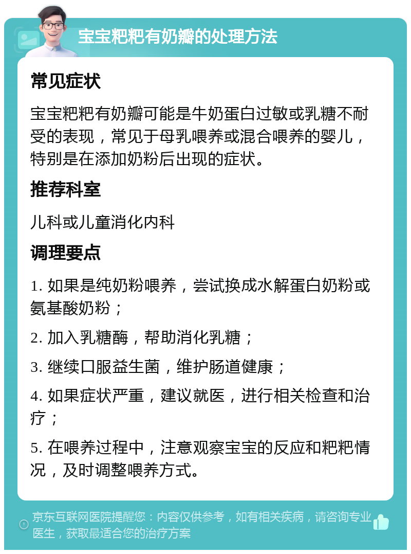 宝宝粑粑有奶瓣的处理方法 常见症状 宝宝粑粑有奶瓣可能是牛奶蛋白过敏或乳糖不耐受的表现，常见于母乳喂养或混合喂养的婴儿，特别是在添加奶粉后出现的症状。 推荐科室 儿科或儿童消化内科 调理要点 1. 如果是纯奶粉喂养，尝试换成水解蛋白奶粉或氨基酸奶粉； 2. 加入乳糖酶，帮助消化乳糖； 3. 继续口服益生菌，维护肠道健康； 4. 如果症状严重，建议就医，进行相关检查和治疗； 5. 在喂养过程中，注意观察宝宝的反应和粑粑情况，及时调整喂养方式。