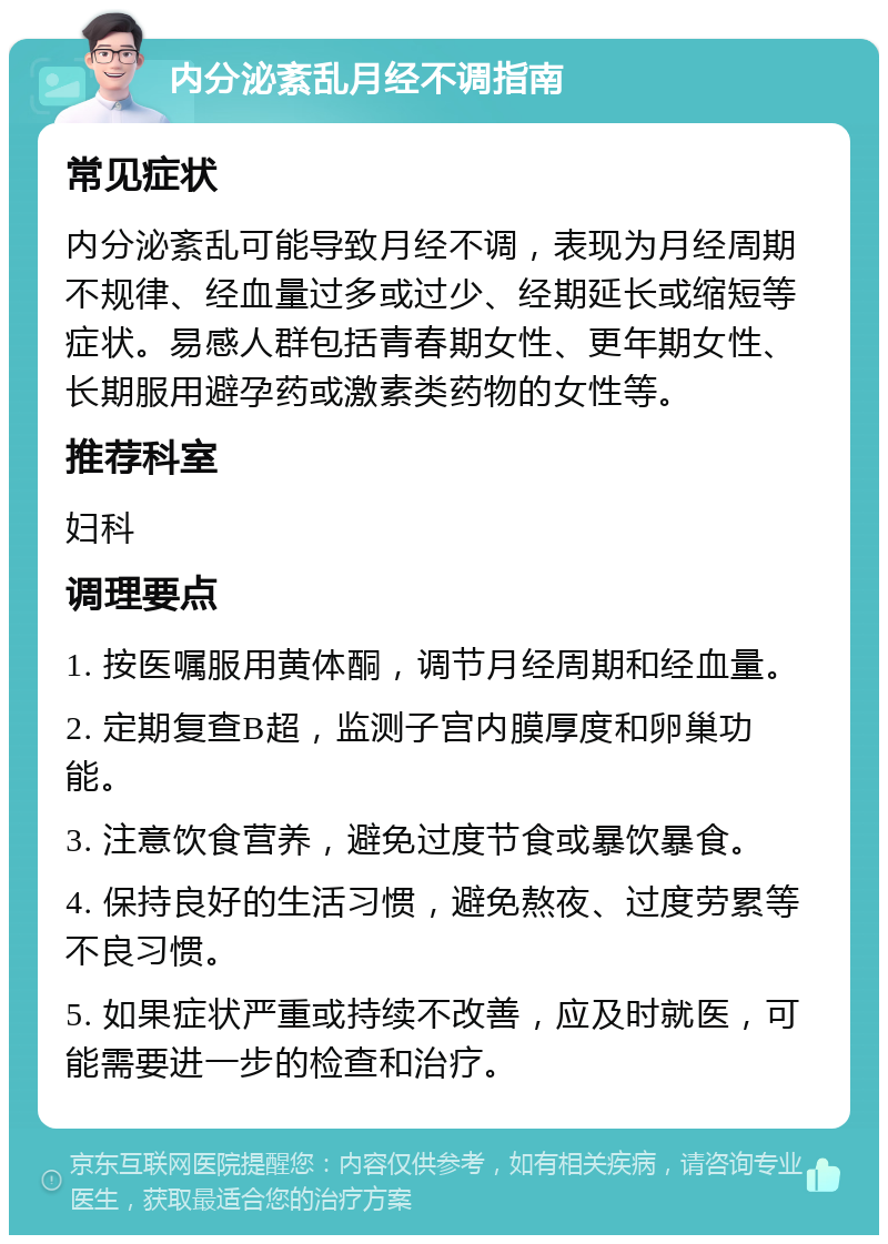 内分泌紊乱月经不调指南 常见症状 内分泌紊乱可能导致月经不调，表现为月经周期不规律、经血量过多或过少、经期延长或缩短等症状。易感人群包括青春期女性、更年期女性、长期服用避孕药或激素类药物的女性等。 推荐科室 妇科 调理要点 1. 按医嘱服用黄体酮，调节月经周期和经血量。 2. 定期复查B超，监测子宫内膜厚度和卵巢功能。 3. 注意饮食营养，避免过度节食或暴饮暴食。 4. 保持良好的生活习惯，避免熬夜、过度劳累等不良习惯。 5. 如果症状严重或持续不改善，应及时就医，可能需要进一步的检查和治疗。