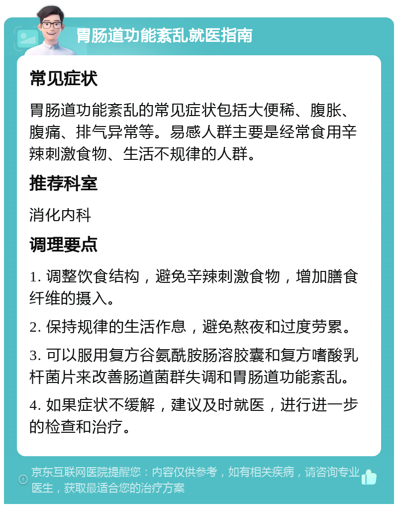 胃肠道功能紊乱就医指南 常见症状 胃肠道功能紊乱的常见症状包括大便稀、腹胀、腹痛、排气异常等。易感人群主要是经常食用辛辣刺激食物、生活不规律的人群。 推荐科室 消化内科 调理要点 1. 调整饮食结构，避免辛辣刺激食物，增加膳食纤维的摄入。 2. 保持规律的生活作息，避免熬夜和过度劳累。 3. 可以服用复方谷氨酰胺肠溶胶囊和复方嗜酸乳杆菌片来改善肠道菌群失调和胃肠道功能紊乱。 4. 如果症状不缓解，建议及时就医，进行进一步的检查和治疗。