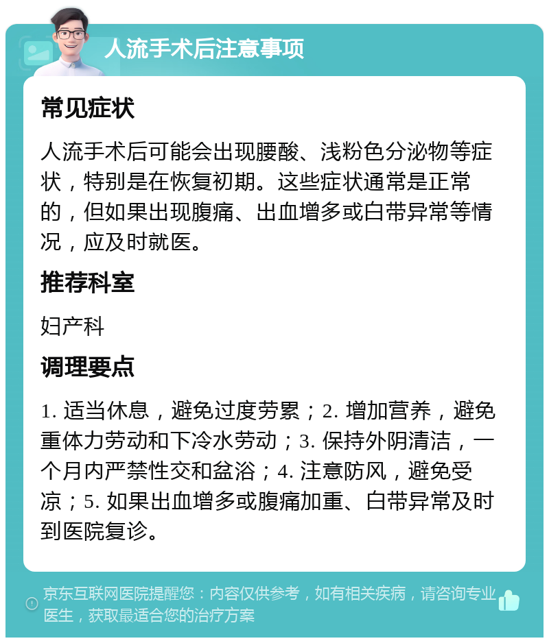 人流手术后注意事项 常见症状 人流手术后可能会出现腰酸、浅粉色分泌物等症状，特别是在恢复初期。这些症状通常是正常的，但如果出现腹痛、出血增多或白带异常等情况，应及时就医。 推荐科室 妇产科 调理要点 1. 适当休息，避免过度劳累；2. 增加营养，避免重体力劳动和下冷水劳动；3. 保持外阴清洁，一个月内严禁性交和盆浴；4. 注意防风，避免受凉；5. 如果出血增多或腹痛加重、白带异常及时到医院复诊。