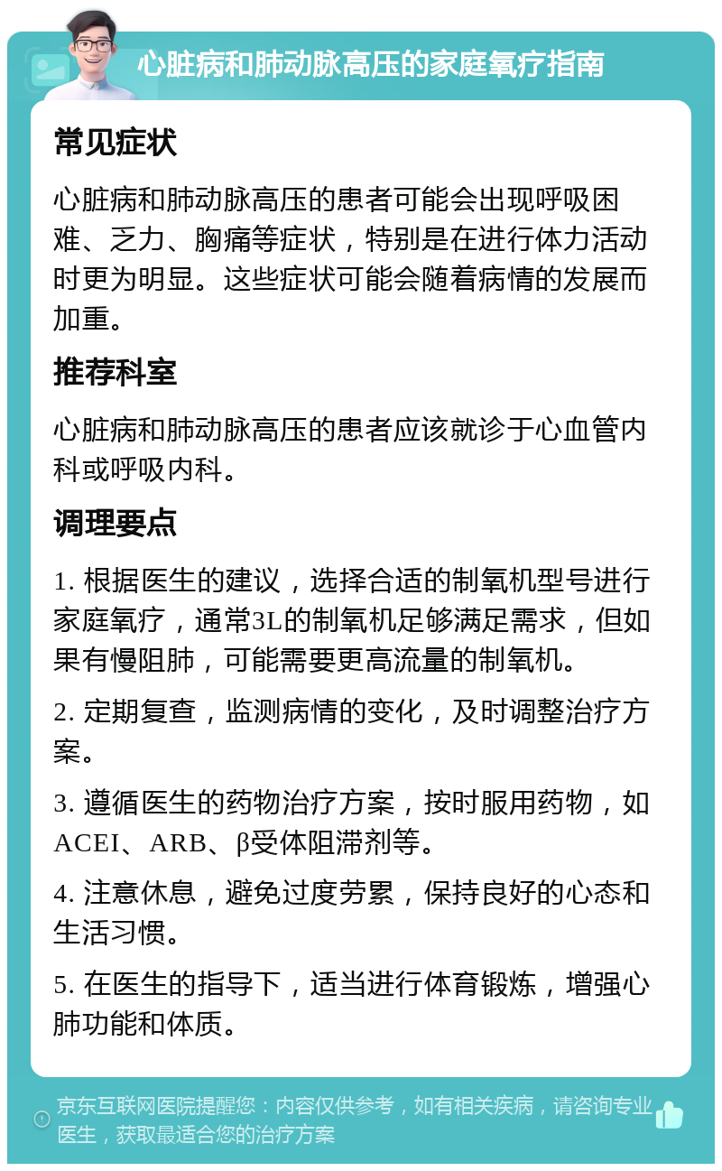 心脏病和肺动脉高压的家庭氧疗指南 常见症状 心脏病和肺动脉高压的患者可能会出现呼吸困难、乏力、胸痛等症状，特别是在进行体力活动时更为明显。这些症状可能会随着病情的发展而加重。 推荐科室 心脏病和肺动脉高压的患者应该就诊于心血管内科或呼吸内科。 调理要点 1. 根据医生的建议，选择合适的制氧机型号进行家庭氧疗，通常3L的制氧机足够满足需求，但如果有慢阻肺，可能需要更高流量的制氧机。 2. 定期复查，监测病情的变化，及时调整治疗方案。 3. 遵循医生的药物治疗方案，按时服用药物，如ACEI、ARB、β受体阻滞剂等。 4. 注意休息，避免过度劳累，保持良好的心态和生活习惯。 5. 在医生的指导下，适当进行体育锻炼，增强心肺功能和体质。