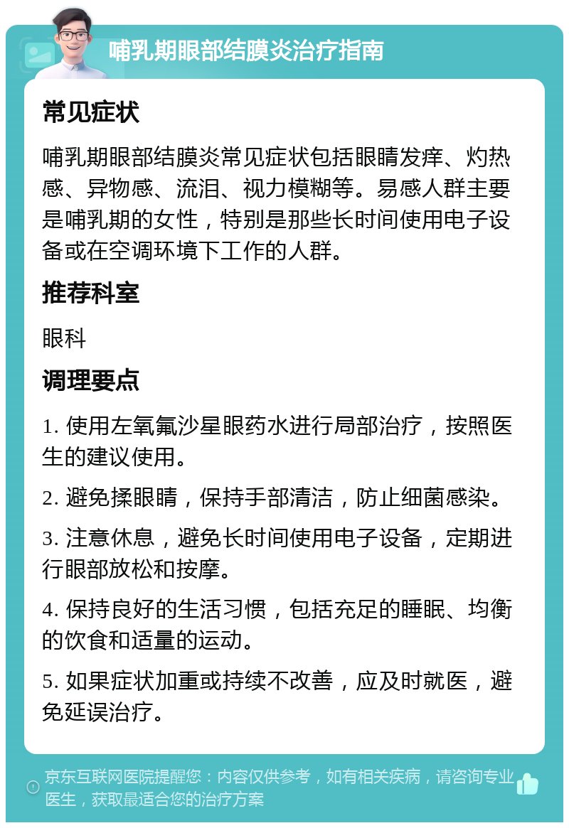 哺乳期眼部结膜炎治疗指南 常见症状 哺乳期眼部结膜炎常见症状包括眼睛发痒、灼热感、异物感、流泪、视力模糊等。易感人群主要是哺乳期的女性，特别是那些长时间使用电子设备或在空调环境下工作的人群。 推荐科室 眼科 调理要点 1. 使用左氧氟沙星眼药水进行局部治疗，按照医生的建议使用。 2. 避免揉眼睛，保持手部清洁，防止细菌感染。 3. 注意休息，避免长时间使用电子设备，定期进行眼部放松和按摩。 4. 保持良好的生活习惯，包括充足的睡眠、均衡的饮食和适量的运动。 5. 如果症状加重或持续不改善，应及时就医，避免延误治疗。