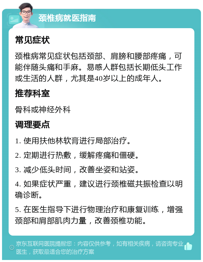 颈椎病就医指南 常见症状 颈椎病常见症状包括颈部、肩膀和腰部疼痛，可能伴随头痛和手麻。易感人群包括长期低头工作或生活的人群，尤其是40岁以上的成年人。 推荐科室 骨科或神经外科 调理要点 1. 使用扶他林软膏进行局部治疗。 2. 定期进行热敷，缓解疼痛和僵硬。 3. 减少低头时间，改善坐姿和站姿。 4. 如果症状严重，建议进行颈椎磁共振检查以明确诊断。 5. 在医生指导下进行物理治疗和康复训练，增强颈部和肩部肌肉力量，改善颈椎功能。