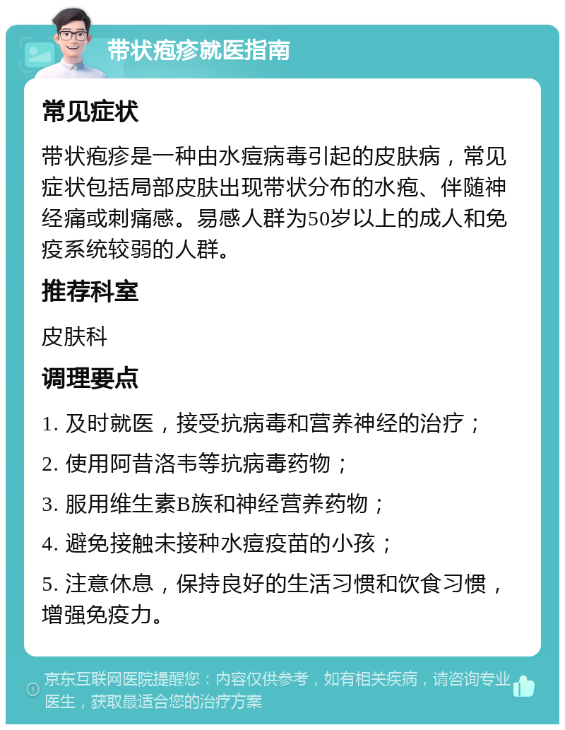 带状疱疹就医指南 常见症状 带状疱疹是一种由水痘病毒引起的皮肤病，常见症状包括局部皮肤出现带状分布的水疱、伴随神经痛或刺痛感。易感人群为50岁以上的成人和免疫系统较弱的人群。 推荐科室 皮肤科 调理要点 1. 及时就医，接受抗病毒和营养神经的治疗； 2. 使用阿昔洛韦等抗病毒药物； 3. 服用维生素B族和神经营养药物； 4. 避免接触未接种水痘疫苗的小孩； 5. 注意休息，保持良好的生活习惯和饮食习惯，增强免疫力。