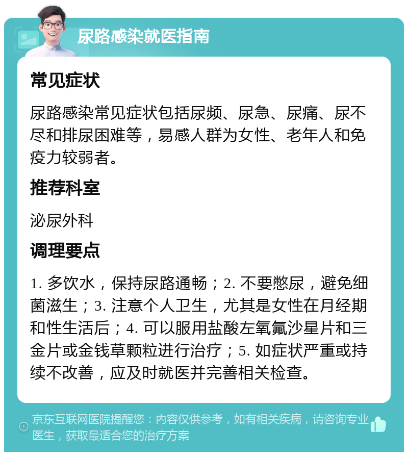 尿路感染就医指南 常见症状 尿路感染常见症状包括尿频、尿急、尿痛、尿不尽和排尿困难等，易感人群为女性、老年人和免疫力较弱者。 推荐科室 泌尿外科 调理要点 1. 多饮水，保持尿路通畅；2. 不要憋尿，避免细菌滋生；3. 注意个人卫生，尤其是女性在月经期和性生活后；4. 可以服用盐酸左氧氟沙星片和三金片或金钱草颗粒进行治疗；5. 如症状严重或持续不改善，应及时就医并完善相关检查。