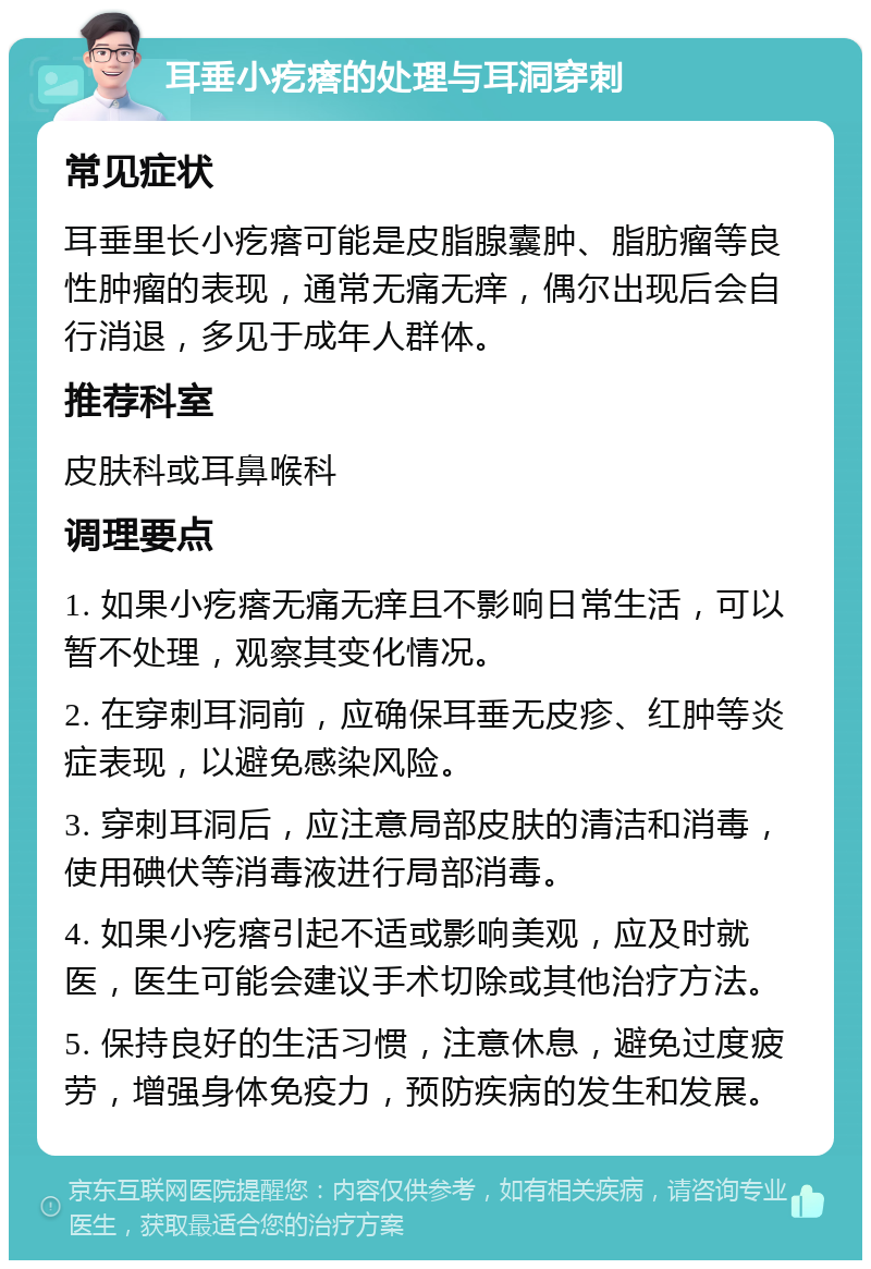 耳垂小疙瘩的处理与耳洞穿刺 常见症状 耳垂里长小疙瘩可能是皮脂腺囊肿、脂肪瘤等良性肿瘤的表现，通常无痛无痒，偶尔出现后会自行消退，多见于成年人群体。 推荐科室 皮肤科或耳鼻喉科 调理要点 1. 如果小疙瘩无痛无痒且不影响日常生活，可以暂不处理，观察其变化情况。 2. 在穿刺耳洞前，应确保耳垂无皮疹、红肿等炎症表现，以避免感染风险。 3. 穿刺耳洞后，应注意局部皮肤的清洁和消毒，使用碘伏等消毒液进行局部消毒。 4. 如果小疙瘩引起不适或影响美观，应及时就医，医生可能会建议手术切除或其他治疗方法。 5. 保持良好的生活习惯，注意休息，避免过度疲劳，增强身体免疫力，预防疾病的发生和发展。