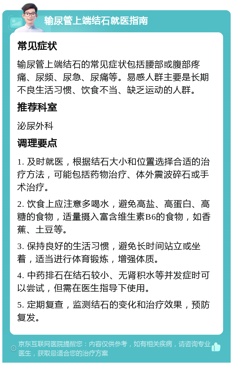 输尿管上端结石就医指南 常见症状 输尿管上端结石的常见症状包括腰部或腹部疼痛、尿频、尿急、尿痛等。易感人群主要是长期不良生活习惯、饮食不当、缺乏运动的人群。 推荐科室 泌尿外科 调理要点 1. 及时就医，根据结石大小和位置选择合适的治疗方法，可能包括药物治疗、体外震波碎石或手术治疗。 2. 饮食上应注意多喝水，避免高盐、高蛋白、高糖的食物，适量摄入富含维生素B6的食物，如香蕉、土豆等。 3. 保持良好的生活习惯，避免长时间站立或坐着，适当进行体育锻炼，增强体质。 4. 中药排石在结石较小、无肾积水等并发症时可以尝试，但需在医生指导下使用。 5. 定期复查，监测结石的变化和治疗效果，预防复发。