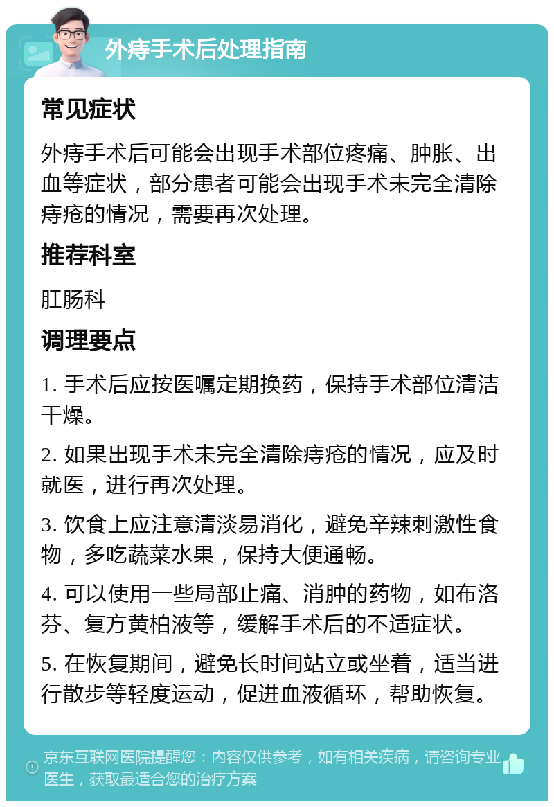 外痔手术后处理指南 常见症状 外痔手术后可能会出现手术部位疼痛、肿胀、出血等症状，部分患者可能会出现手术未完全清除痔疮的情况，需要再次处理。 推荐科室 肛肠科 调理要点 1. 手术后应按医嘱定期换药，保持手术部位清洁干燥。 2. 如果出现手术未完全清除痔疮的情况，应及时就医，进行再次处理。 3. 饮食上应注意清淡易消化，避免辛辣刺激性食物，多吃蔬菜水果，保持大便通畅。 4. 可以使用一些局部止痛、消肿的药物，如布洛芬、复方黄柏液等，缓解手术后的不适症状。 5. 在恢复期间，避免长时间站立或坐着，适当进行散步等轻度运动，促进血液循环，帮助恢复。