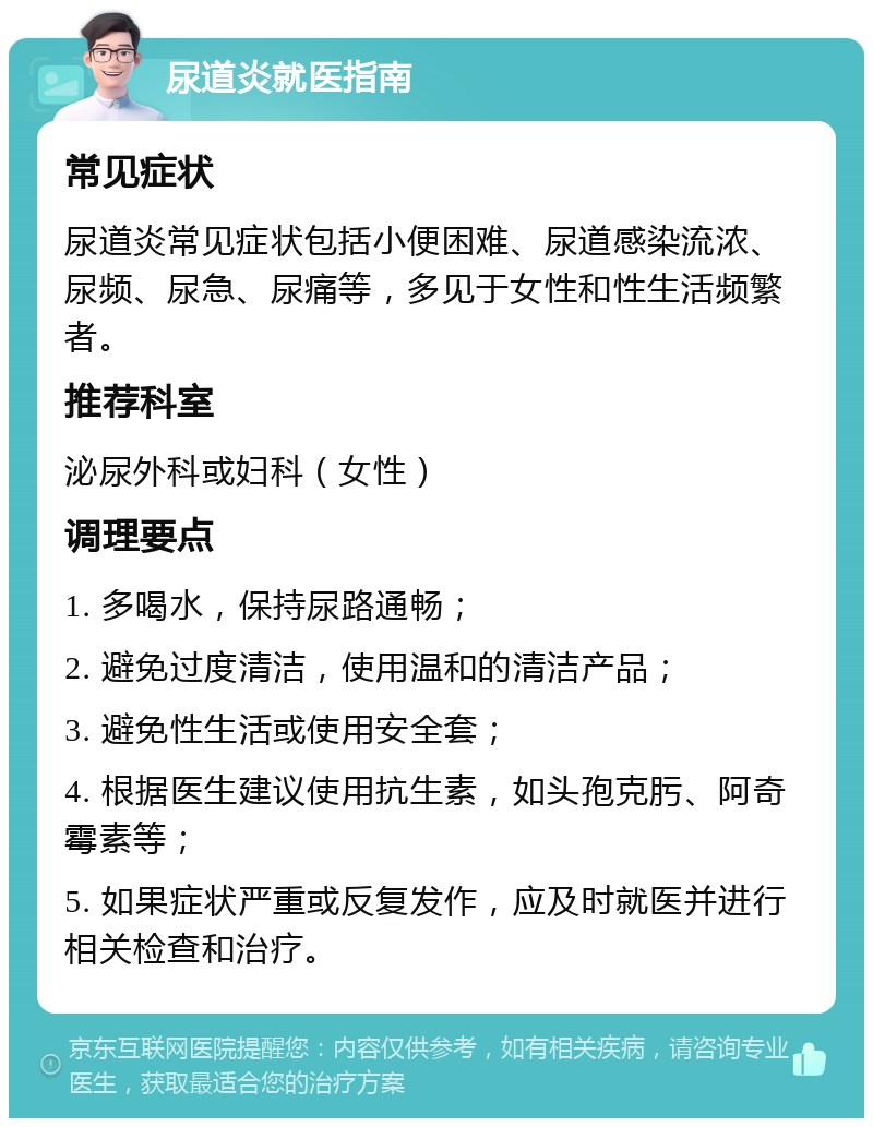 尿道炎就医指南 常见症状 尿道炎常见症状包括小便困难、尿道感染流浓、尿频、尿急、尿痛等，多见于女性和性生活频繁者。 推荐科室 泌尿外科或妇科（女性） 调理要点 1. 多喝水，保持尿路通畅； 2. 避免过度清洁，使用温和的清洁产品； 3. 避免性生活或使用安全套； 4. 根据医生建议使用抗生素，如头孢克肟、阿奇霉素等； 5. 如果症状严重或反复发作，应及时就医并进行相关检查和治疗。