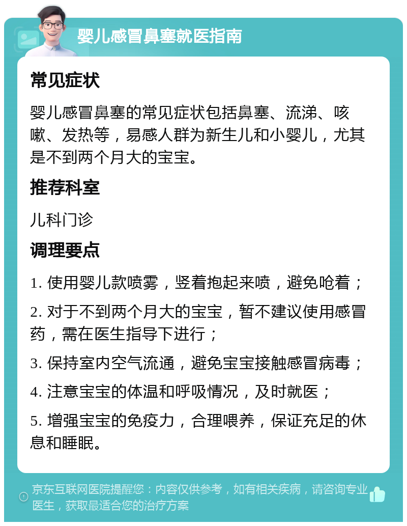 婴儿感冒鼻塞就医指南 常见症状 婴儿感冒鼻塞的常见症状包括鼻塞、流涕、咳嗽、发热等，易感人群为新生儿和小婴儿，尤其是不到两个月大的宝宝。 推荐科室 儿科门诊 调理要点 1. 使用婴儿款喷雾，竖着抱起来喷，避免呛着； 2. 对于不到两个月大的宝宝，暂不建议使用感冒药，需在医生指导下进行； 3. 保持室内空气流通，避免宝宝接触感冒病毒； 4. 注意宝宝的体温和呼吸情况，及时就医； 5. 增强宝宝的免疫力，合理喂养，保证充足的休息和睡眠。