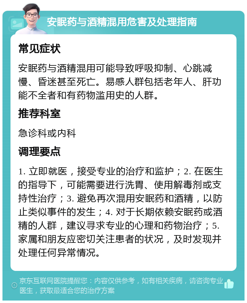 安眠药与酒精混用危害及处理指南 常见症状 安眠药与酒精混用可能导致呼吸抑制、心跳减慢、昏迷甚至死亡。易感人群包括老年人、肝功能不全者和有药物滥用史的人群。 推荐科室 急诊科或内科 调理要点 1. 立即就医，接受专业的治疗和监护；2. 在医生的指导下，可能需要进行洗胃、使用解毒剂或支持性治疗；3. 避免再次混用安眠药和酒精，以防止类似事件的发生；4. 对于长期依赖安眠药或酒精的人群，建议寻求专业的心理和药物治疗；5. 家属和朋友应密切关注患者的状况，及时发现并处理任何异常情况。