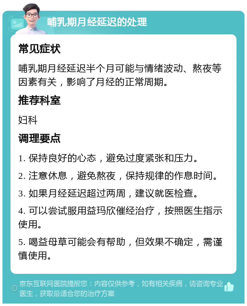 哺乳期月经延迟的处理 常见症状 哺乳期月经延迟半个月可能与情绪波动、熬夜等因素有关，影响了月经的正常周期。 推荐科室 妇科 调理要点 1. 保持良好的心态，避免过度紧张和压力。 2. 注意休息，避免熬夜，保持规律的作息时间。 3. 如果月经延迟超过两周，建议就医检查。 4. 可以尝试服用益玛欣催经治疗，按照医生指示使用。 5. 喝益母草可能会有帮助，但效果不确定，需谨慎使用。