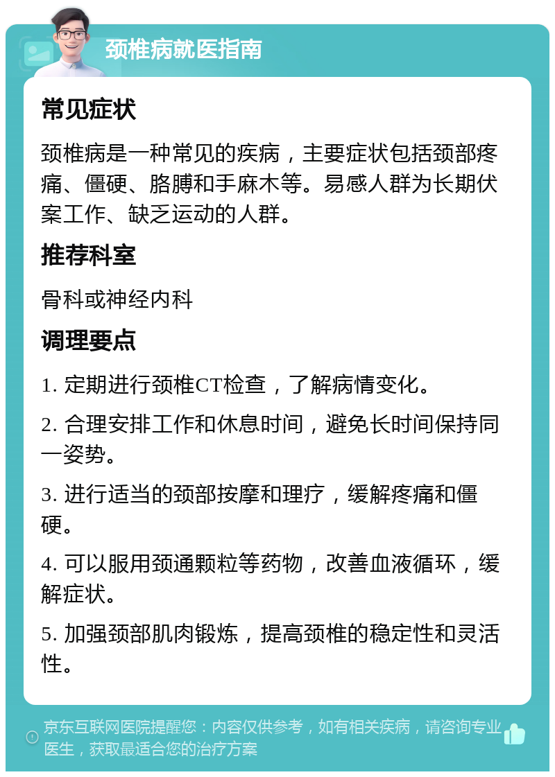 颈椎病就医指南 常见症状 颈椎病是一种常见的疾病，主要症状包括颈部疼痛、僵硬、胳膊和手麻木等。易感人群为长期伏案工作、缺乏运动的人群。 推荐科室 骨科或神经内科 调理要点 1. 定期进行颈椎CT检查，了解病情变化。 2. 合理安排工作和休息时间，避免长时间保持同一姿势。 3. 进行适当的颈部按摩和理疗，缓解疼痛和僵硬。 4. 可以服用颈通颗粒等药物，改善血液循环，缓解症状。 5. 加强颈部肌肉锻炼，提高颈椎的稳定性和灵活性。