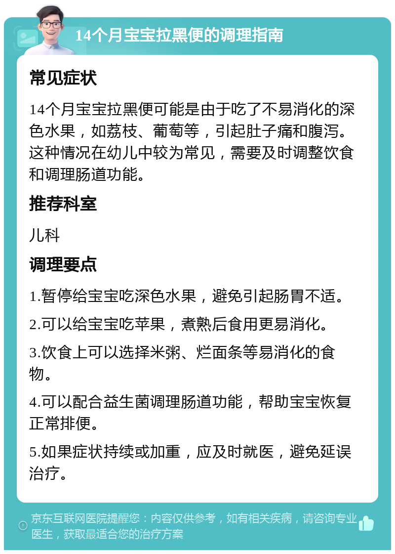 14个月宝宝拉黑便的调理指南 常见症状 14个月宝宝拉黑便可能是由于吃了不易消化的深色水果，如荔枝、葡萄等，引起肚子痛和腹泻。这种情况在幼儿中较为常见，需要及时调整饮食和调理肠道功能。 推荐科室 儿科 调理要点 1.暂停给宝宝吃深色水果，避免引起肠胃不适。 2.可以给宝宝吃苹果，煮熟后食用更易消化。 3.饮食上可以选择米粥、烂面条等易消化的食物。 4.可以配合益生菌调理肠道功能，帮助宝宝恢复正常排便。 5.如果症状持续或加重，应及时就医，避免延误治疗。