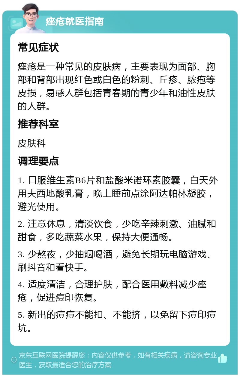 痤疮就医指南 常见症状 痤疮是一种常见的皮肤病，主要表现为面部、胸部和背部出现红色或白色的粉刺、丘疹、脓疱等皮损，易感人群包括青春期的青少年和油性皮肤的人群。 推荐科室 皮肤科 调理要点 1. 口服维生素B6片和盐酸米诺环素胶囊，白天外用夫西地酸乳膏，晚上睡前点涂阿达帕林凝胶，避光使用。 2. 注意休息，清淡饮食，少吃辛辣刺激、油腻和甜食，多吃蔬菜水果，保持大便通畅。 3. 少熬夜，少抽烟喝酒，避免长期玩电脑游戏、刷抖音和看快手。 4. 适度清洁，合理护肤，配合医用敷料减少痤疮，促进痘印恢复。 5. 新出的痘痘不能扣、不能挤，以免留下痘印痘坑。