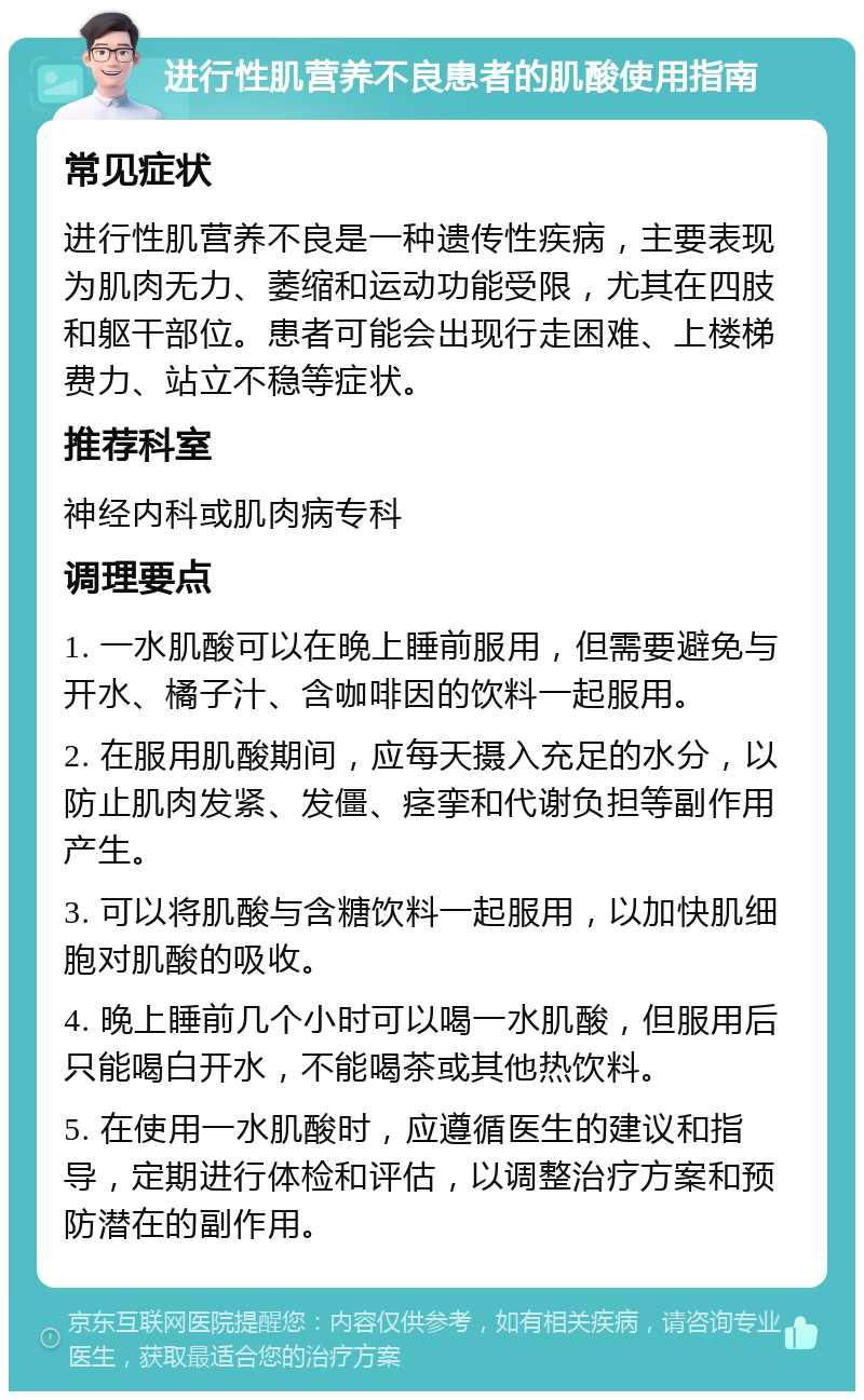 进行性肌营养不良患者的肌酸使用指南 常见症状 进行性肌营养不良是一种遗传性疾病，主要表现为肌肉无力、萎缩和运动功能受限，尤其在四肢和躯干部位。患者可能会出现行走困难、上楼梯费力、站立不稳等症状。 推荐科室 神经内科或肌肉病专科 调理要点 1. 一水肌酸可以在晚上睡前服用，但需要避免与开水、橘子汁、含咖啡因的饮料一起服用。 2. 在服用肌酸期间，应每天摄入充足的水分，以防止肌肉发紧、发僵、痉挛和代谢负担等副作用产生。 3. 可以将肌酸与含糖饮料一起服用，以加快肌细胞对肌酸的吸收。 4. 晚上睡前几个小时可以喝一水肌酸，但服用后只能喝白开水，不能喝茶或其他热饮料。 5. 在使用一水肌酸时，应遵循医生的建议和指导，定期进行体检和评估，以调整治疗方案和预防潜在的副作用。